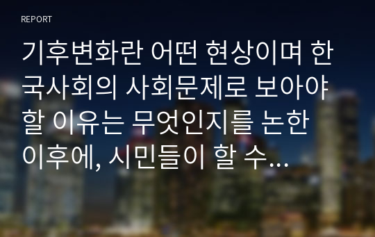기후변화란 어떤 현상이며 한국사회의 사회문제로 보아야 할 이유는 무엇인지를 논한 이후에, 시민들이 할 수 있는 실천 방안에 대해 서술하시오.