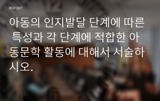 아동의 인지발달 단계에 따른 특성과 각 단계에 적합한 아동문학 활동에 대해서 서술하시오.