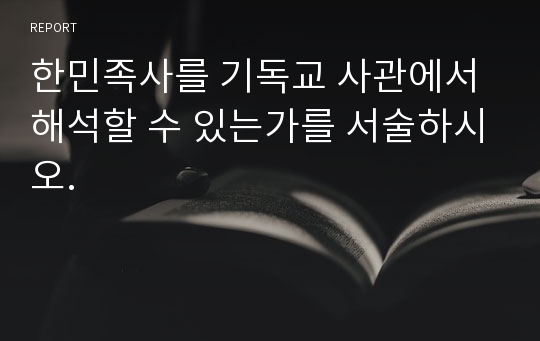 한민족사를 기독교 사관에서 해석할 수 있는가를 서술하시오.