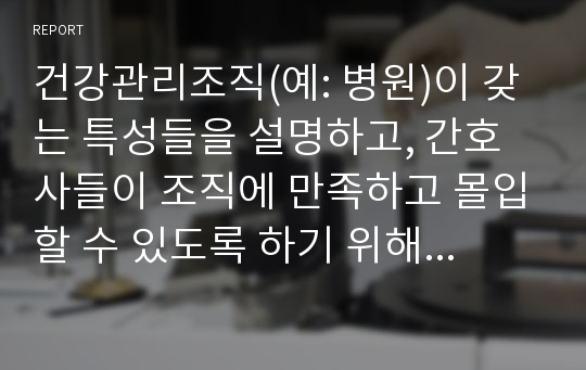 건강관리조직(예: 병원)이 갖는 특성들을 설명하고, 간호사들이 조직에 만족하고 몰입할 수 있도록 하기 위해 변화되어야 할 측면(리더십, 문화, 조직, 의사결정, 자율성, 교육 등등)들을 다각도로 논의하시오.