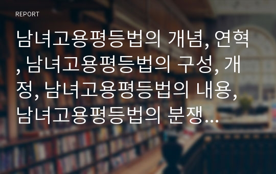 남녀고용평등법의 개념, 연혁, 남녀고용평등법의 구성, 개정, 남녀고용평등법의 내용, 남녀고용평등법의 분쟁예방조정기관, 남녀고용평등법의 외국사례, 남녀고용평등법의 개선방안 분석