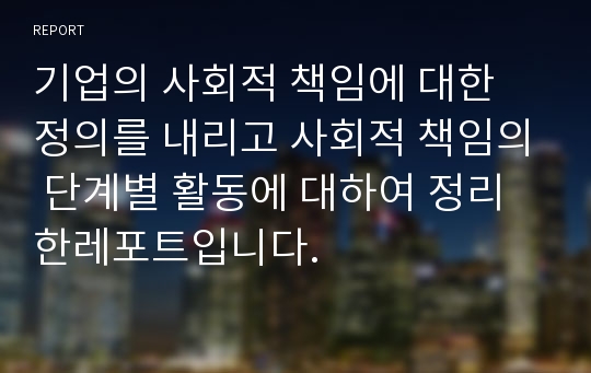 기업의 사회적 책임에 대한 정의를 내리고 사회적 책임의 단계별 활동에 대하여 정리한레포트입니다.