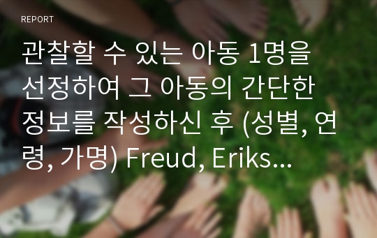 관찰할 수 있는 아동 1명을 선정하여 그 아동의 간단한 정보를 작성하신 후 (성별, 연령, 가명) Freud, Erikson, Piaget의 발달이론에 접근하여 구체적 관찰내용을 서술해 주세요.