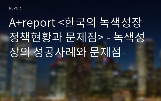A+report &lt;한국의 녹색성장 정책현황과 문제점&gt; - 녹색성장의 성공사례와 문제점-