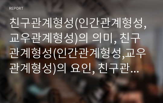 친구관계형성(인간관계형성,교우관계형성)의 의미, 친구관계형성(인간관계형성,교우관계형성)의 요인, 친구관계형성(인간관계형성,교우관계형성) 장(場), 친구관계형성(인간관계형성) 지원