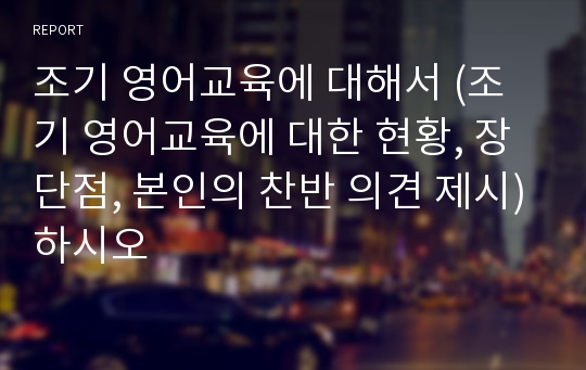 조기 영어교육에 대해서 (조기 영어교육에 대한 현황, 장단점, 본인의 찬반 의견 제시)하시오