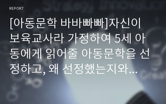 [아동문학 바바빠빠]자신이 보육교사라 가정하여 5세 아동에게 읽어줄 아동문학을 선정하고, 왜 선정했는지와 효과적인 전달방법에 대하여 서술하시오