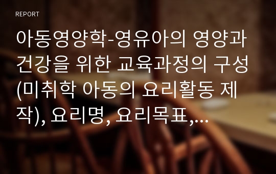 아동영양학-영유아의 영양과 건강을 위한 교육과정의 구성(미취학 아동의 요리활동 제작), 요리명, 요리목표, 활동방법, 확장 활동등을 작성하여 송부합니다~