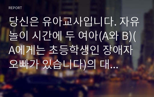 당신은 유아교사입니다. 자유놀이 시간에 두 여아(A와 B)(A에게는 초등학생인 장애자 오빠가 있습니다)의 대화를 들었습니다.