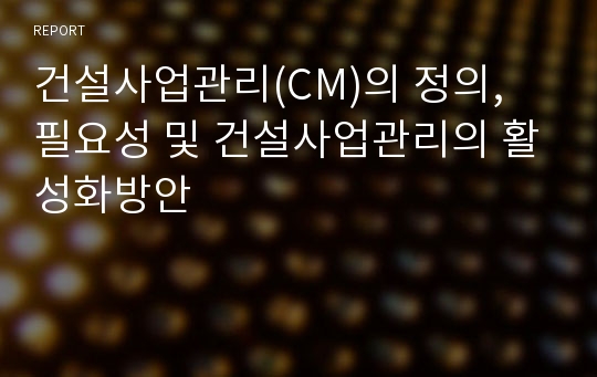 건설사업관리(CM)의 정의, 필요성 및 건설사업관리의 활성화방안