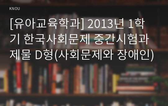 [유아교육학과] 2013년 1학기 한국사회문제 중간시험과제물 D형(사회문제와 장애인)