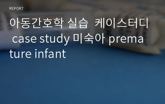 아동간호학 실습  케이스터디 case study 미숙아 premature infant