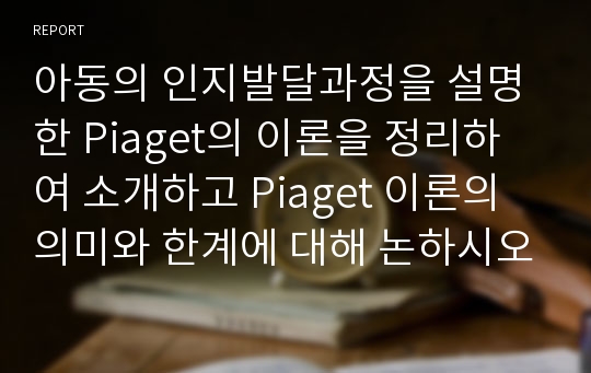 아동의 인지발달과정을 설명한 Piaget의 이론을 정리하여 소개하고 Piaget 이론의 의미와 한계에 대해 논하시오.