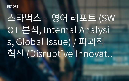 스타벅스 -  영어 레포트 (SWOT 분석, Internal Analysis, Global Issue) / 파괴적 혁신 (Disruptive Innovation) 에 관한 연구를 통해서 스타벅스에 접근을한 레포트입니다. 국제경영 과제였습니다.