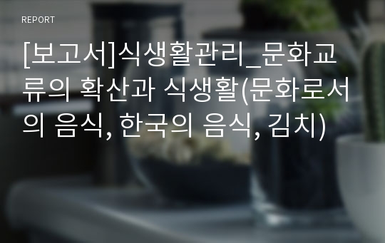 [보고서]식생활관리_문화교류의 확산과 식생활(문화로서의 음식, 한국의 음식, 김치)