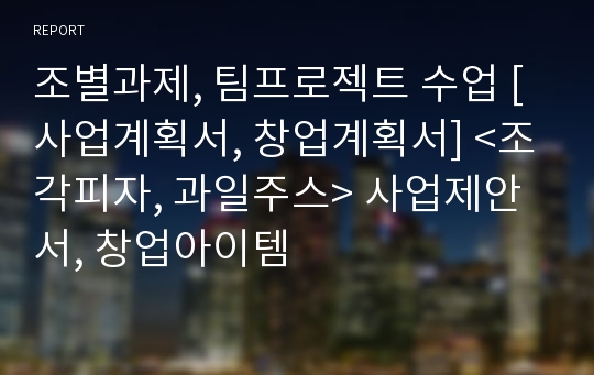 조별과제, 팀프로젝트 수업 [사업계획서, 창업계획서] &lt;조각피자, 과일주스&gt; 사업제안서, 창업아이템