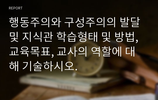 행동주의와 구성주의의 발달 및 지식관 학습형태 및 방법, 교육목표, 교사의 역할에 대해 기술하시오.