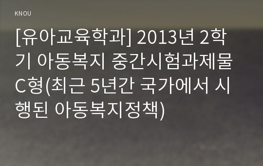 [유아교육학과] 2013년 2학기 아동복지 중간시험과제물 C형(최근 5년간 국가에서 시행된 아동복지정책)