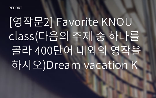 [영작문2] Favorite KNOU class(다음의 주제 중 하나를 골라 400단어 내외의 영작을 하시오)Dream vacation KNOU friendships