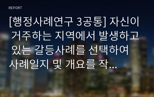 [행정사례연구 3공통] 자신이 거주하는 지역에서 발생하고 있는 갈등사례를 선택하여 사례일지 및 개요를 작성하고, 이 연구를 진행하기 위한 연구계획안, 연구를 통한 기대효과를 제시하