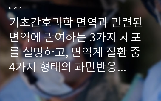 기초간호과학 면역과 관련된 면역에 관여하는 3가지 세포를 설명하고, 면역계 질환 중 4가지 형태의 과민반응의 특징과 사례