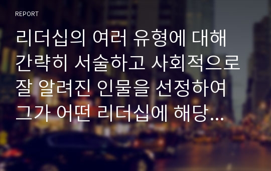 리더십의 여러 유형에 대해 간략히 서술하고 사회적으로 잘 알려진 인물을 선정하여 그가 어떤 리더십에 해당한다고 생각하는지 이론에 근거한 자신의 의견과 그렇게 생각하는 이유를 서술하