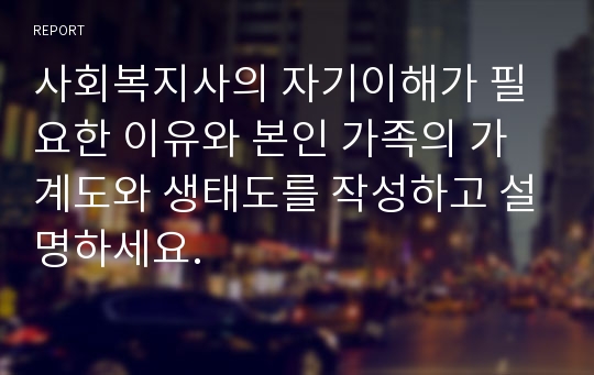 사회복지사의 자기이해가 필요한 이유와 본인 가족의 가계도와 생태도를 작성하고 설명하세요.