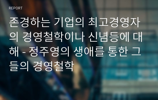 존경하는 기업의 최고경영자의 경영철학이나 신념등에 대해 - 정주영의 생애를 통한 그들의 경영철학