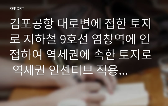 김포공항 대로변에 접한 토지로 지하철 9호선 염창역에 인접하여 역세권에 속한 토지로 역세권 인센티브 적용 가능한 토지임