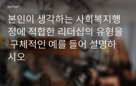 본인이 생각하는 사회복지행정에 적합한 리더십의 유형을 구체적인 예를 들어 설명하시오