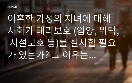 이혼한 가정의 자녀에 대해 사회가 대리보호 (입양, 위탁, 시설보호 등)를 실시할 필요가 있는가? 그 이유는 무엇인가?