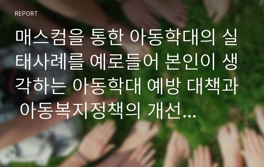 매스컴을 통한 아동학대의 실태사례를 예로들어 본인이 생각하는 아동학대 예방 대책과 아동복지정책의 개선 방향을 제시