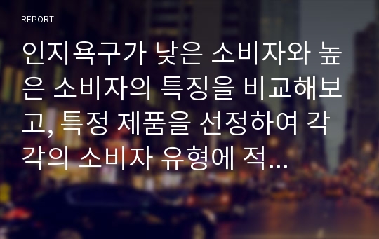 인지욕구가 낮은 소비자와 높은 소비자의 특징을 비교해보고, 특정 제품을 선정하여 각각의 소비자 유형에 적합한 광고 메시지를 만들어보시오