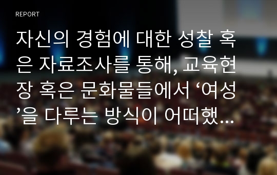 자신의 경험에 대한 성찰 혹은 자료조사를 통해, 교육현장 혹은 문화물들에서 ‘여성’을 다루는 방식이 어떠했는지 기술하고, 그 대한 자신의 견해를 피력하시오.