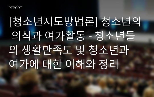 [청소년지도방법론] 청소년의 의식과 여가활동 - 청소년들의 생활만족도 및 청소년과 여가에 대한 이해와 정리