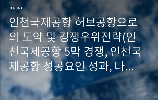 인천국제공항 허브공항으로의 도약 및 경쟁우위전략(인천국제공항 5막 경쟁, 인천국제공항 성공요인 성과, 나리타 첵랍콕 베이징 푸동 창이 공항 경쟁력 비교, 허브화 전략 방안)