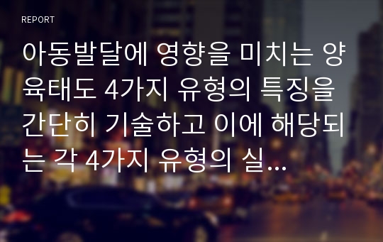 아동발달에 영향을 미치는 양육태도 4가지 유형의 특징을 간단히 기술하고 이에 해당되는 각 4가지 유형의 실제 예문(본인 양육경험)을 설명하시오.