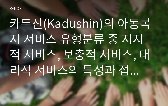 카두신(Kadushin)의 아동복지 서비스 유형분류 중 지지적 서비스, 보충적 서비스, 대리적 서비스의 특성과 접근방법을 각각 설명하고 서비스 유형별 아동복지시설은 어떠한 분야가 있는 지 각 시설유형별 역할과 기능의 특성을 설명하시오.