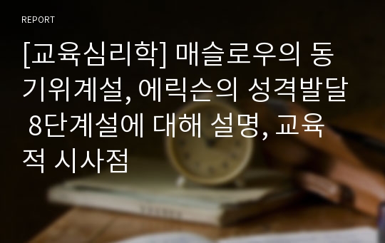 [교육심리학] 매슬로우의 동기위계설, 에릭슨의 성격발달 8단계설에 대해 설명, 교육적 시사점