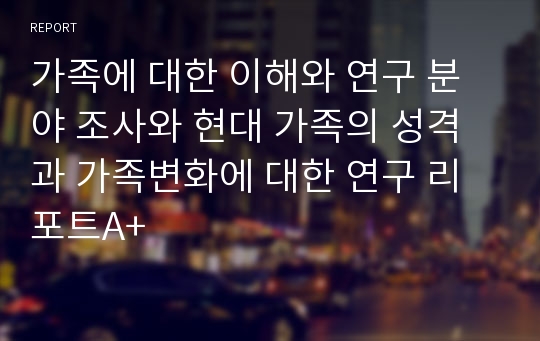 가족에 대한 이해와 연구 분야 조사와 현대 가족의 성격과 가족변화에 대한 연구 리포트A+