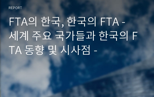 FTA의 한국, 한국의 FTA - 세계 주요 국가들과 한국의 FTA 동향 및 시사점 -