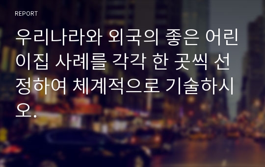 우리나라와 외국의 좋은 어린이집 사례를 각각 한 곳씩 선정하여 체계적으로 기술하시오.