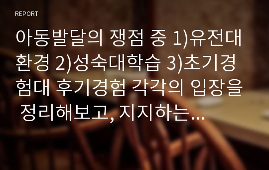 아동발달의 쟁점 중 1)유전대환경 2)성숙대학습 3)초기경험대 후기경험 각각의 입장을 정리해보고, 지지하는 입장을 표명한 후 그렇게 생각한 이유를 예를 들어 설명하시오.