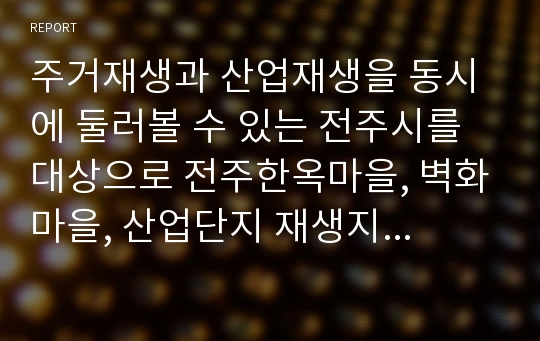 주거재생과 산업재생을 동시에 둘러볼 수 있는 전주시를 대상으로 전주한옥마을, 벽화마을, 산업단지 재생지역의 현장을 답사하고 시사점을 발굴하는 보고서