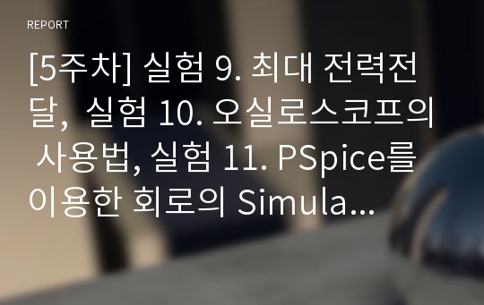 [5주차] 실험 9. 최대 전력전달,  실험 10. 오실로스코프의 사용법, 실험 11. PSpice를 이용한 회로의 Simulation 및 설계과제 결과보고서