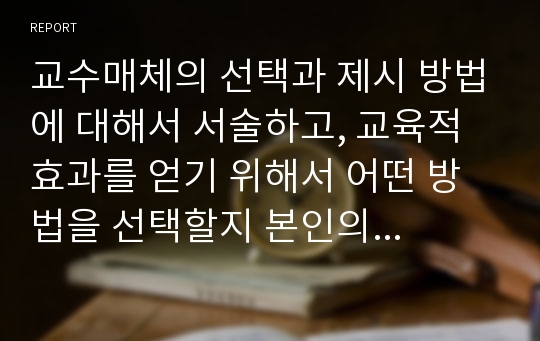 교수매체의 선택과 제시 방법에 대해서 서술하고, 교육적 효과를 얻기 위해서 어떤 방법을 선택할지 본인의 의견을 서술하시오.