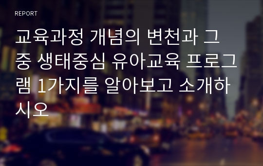 교육과정 개념의 변천과 그 중 생태중심 유아교육 프로그램 1가지를 알아보고 소개하시오