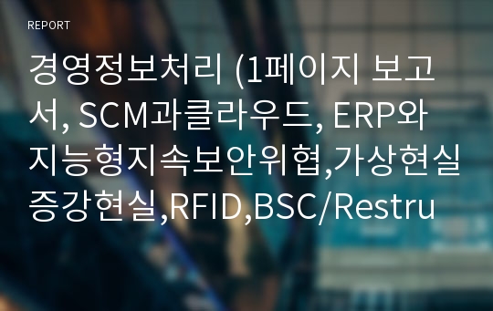 경영정보처리 (1페이지 보고서, SCM과클라우드, ERP와지능형지속보안위협,가상현실증강현실,RFID,BSC/Restructuring)