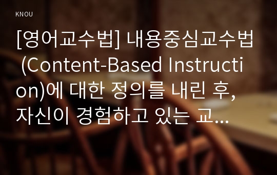 [영어교수법] 내용중심교수법 (Content-Based Instruction)에 대한 정의를 내린 후, 자신이 경험하고 있는 교육 환경에서 본 교수법을 잘 활용할 수 있는 안을 제안하시오.