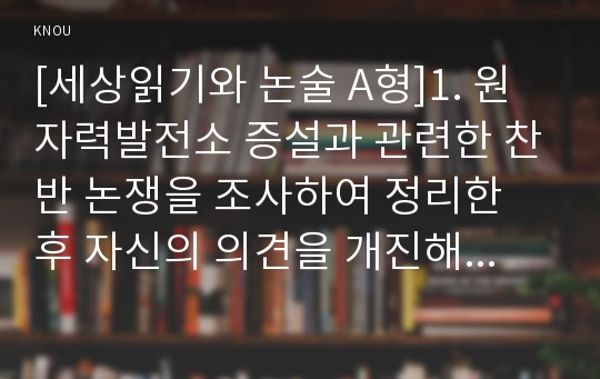 [세상읽기와 논술 A형]1. 원자력발전소 증설과 관련한 찬반 논쟁을 조사하여 정리한 후 자신의 의견을 개진해보시오.2. 영화나 드라마, 연극이나 연주회 등 최근에 본 예술작품들 중